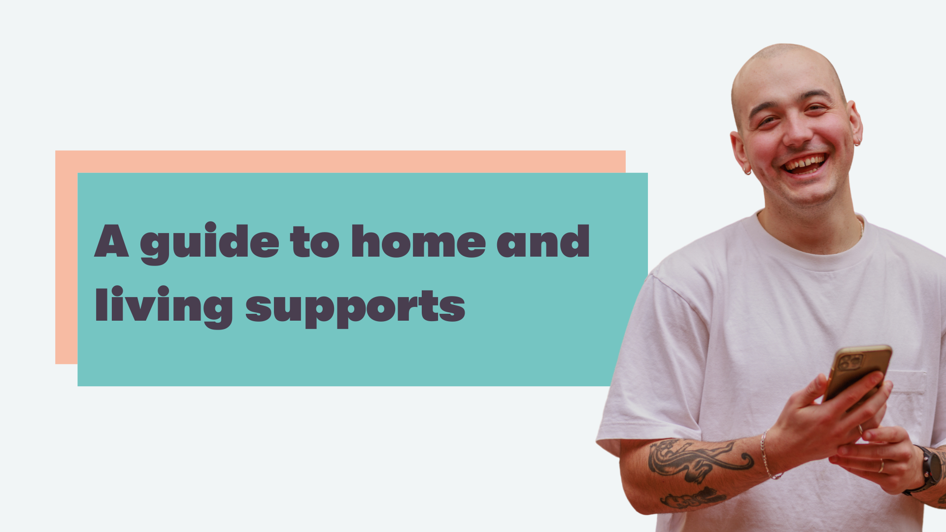 Text in centre reads: A guide to home and living supports. A man with a shaved head wearing a white tshirt smiles broadly looking at the camera to the right of the text.